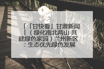 「甘快看」甘肃新闻丨（绿化南北两山 共建绿色家园）兰州新区：生态优先绿色发展 打造生态环保示范区