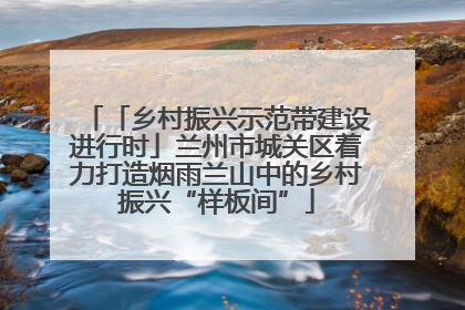 「乡村振兴示范带建设进行时」兰州市城关区着力打造烟雨兰山中的乡村振兴“样板间”