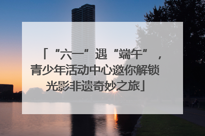 “六一”遇“端午”，青少年活动中心邀你解锁光影非遗奇妙之旅