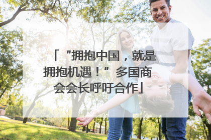 “拥抱中国，就是拥抱机遇！”多国商会会长呼吁合作