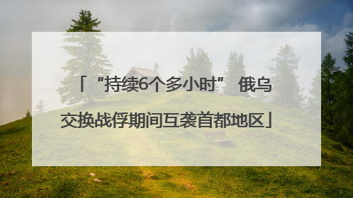 “持续6个多小时” 俄乌交换战俘期间互袭首都地区