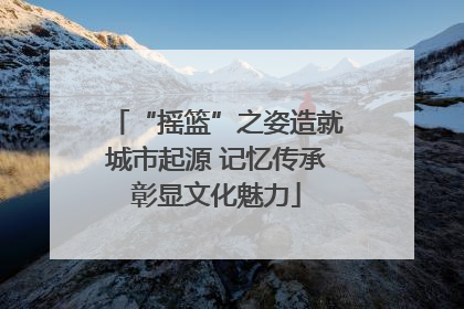 “摇篮”之姿造就城市起源 记忆传承彰显文化魅力