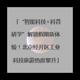 “智能科技+科普研学”解锁假期新体验！北京经开区工业科技旅游热度攀升