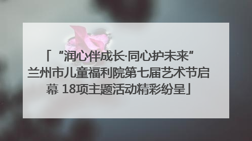 “润心伴成长·同心护未来” 兰州市儿童福利院第七届艺术节启幕 18项主题活动精彩纷呈
