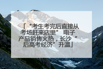 “考生考完后直接从考场赶来店里” 电子产品销售火热，长沙“后高考经济”升温