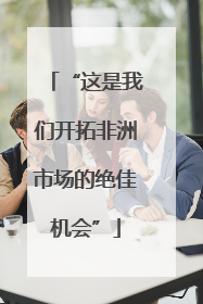 “这是我们开拓非洲市场的绝佳机会”