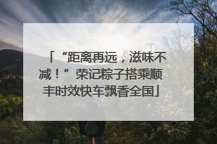“距离再远，滋味不减！”荣记粽子搭乘顺丰时效快车飘香全国