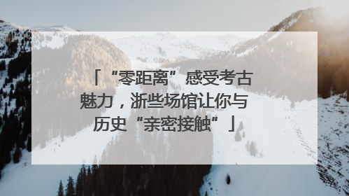 “零距离”感受考古魅力，浙些场馆让你与历史“亲密接触”
