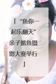 “鱼你一起乐翻天”亲子抓鱼摄影大赛举行