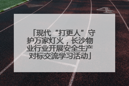 现代“打更人”守护万家灯火，长沙物业行业开展安全生产对标交流学习活动