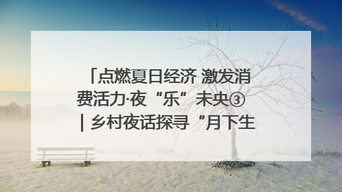 点燃夏日经济 激发消费活力·夜“乐”未央③｜乡村夜话探寻“月下生金”的“共富密码”