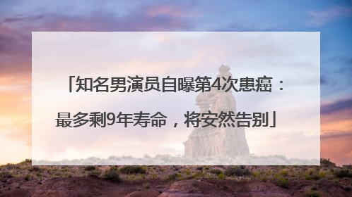 知名男演员自曝第4次患癌：最多剩9年寿命，将安然告别