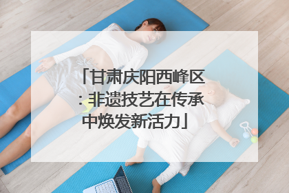 甘肃庆阳西峰区：非遗技艺在传承中焕发新活力