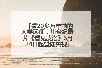 看20多万年前的人类远征，川台纪录片《看见皮洛》6月24日起登陆央视