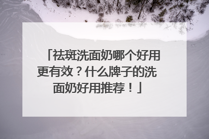 祛斑洗面奶哪个好用更有效？什么牌子的洗面奶好用推荐！