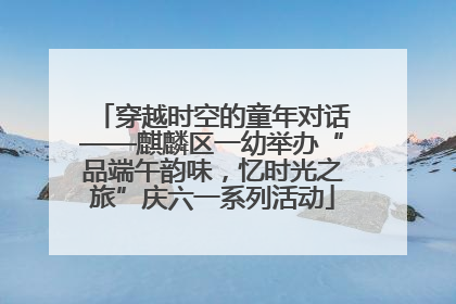 穿越时空的童年对话——麒麟区一幼举办“品端午韵味，忆时光之旅”庆六一系列活动