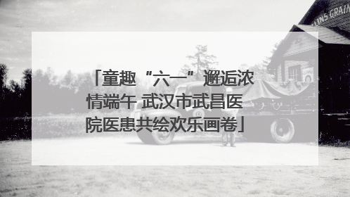 童趣“六一”邂逅浓情端午 武汉市武昌医院医患共绘欢乐画卷