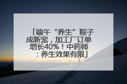 端午“养生”粽子成新宠，加工厂订单增长40%！中药师：养生效果有限