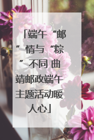 端午“邮”情与“粽”不同 曲靖邮政端午主题活动暖人心
