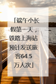 端午小长假第一天，铁路上海站预计发送旅客64.5万人次