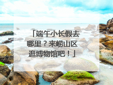 端午小长假去哪里？来崂山区逛博物馆吧！