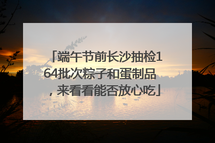 端午节前长沙抽检164批次粽子和蛋制品，来看看能否放心吃