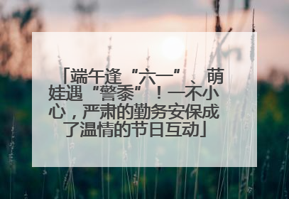 端午逢“六一”、萌娃遇“警黍”！一不小心，严肃的勤务安保成了温情的节日互动