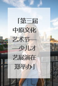 第三届中原文化艺术节——少儿才艺展演在郑举办