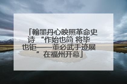翰墨丹心映照革命史诗 “作始也简 将毕也钜——董必武手迹展”在福州开幕