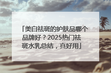 美白祛斑的护肤品哪个品牌好？2025热门祛斑水乳总结，真好用