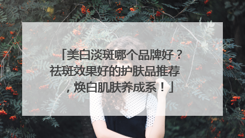 美白淡斑哪个品牌好？祛斑效果好的护肤品推荐，焕白肌肤养成系！