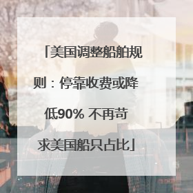 美国调整船舶规则：停靠收费或降低90% 不再苛求美国船只占比