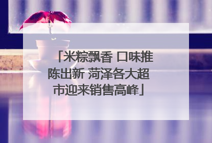 米粽飘香 口味推陈出新 菏泽各大超市迎来销售高峰