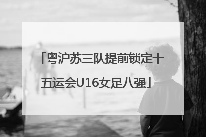 粤沪苏三队提前锁定十五运会U16女足八强