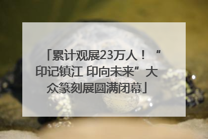 累计观展23万人！“印记镇江 印向未来”大众篆刻展圆满闭幕