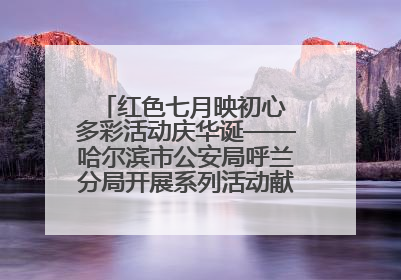 红色七月映初心 多彩活动庆华诞——哈尔滨市公安局呼兰分局开展系列活动献礼党的生日