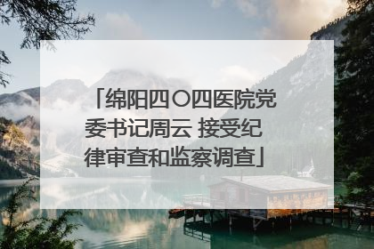 绵阳四〇四医院党委书记周云 接受纪律审查和监察调查