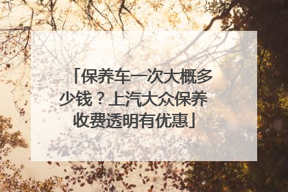 保养车一次大概多少钱？上汽大众保养收费透明有优惠