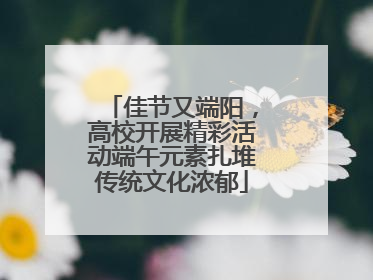 佳节又端阳，高校开展精彩活动端午元素扎堆传统文化浓郁