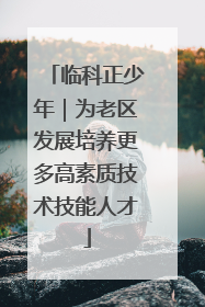 临科正少年｜为老区发展培养更多高素质技术技能人才