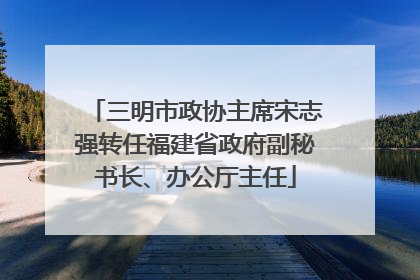 三明市政协主席宋志强转任福建省政府副秘书长、办公厅主任