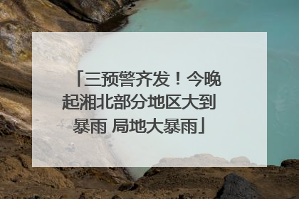 三预警齐发！今晚起湘北部分地区大到暴雨 局地大暴雨