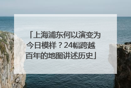 上海浦东何以演变为今日模样？24幅跨越百年的地图讲述历史