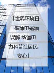 世界环境日｜破除电磁辐误解 新疆电力科普让居民安心