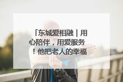 东城爱相融｜用心陪伴，用爱服务！他把老人的幸福感当“大事儿”