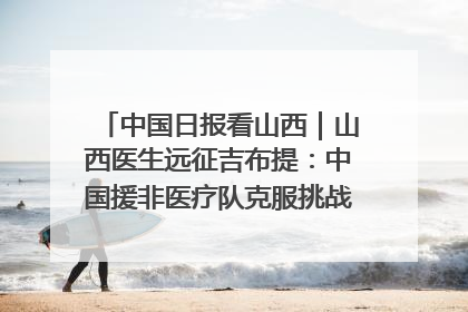 中国日报看山西｜山西医生远征吉布提：中国援非医疗队克服挑战救助非洲患者