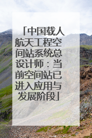 中国载人航天工程空间站系统总设计师：当前空间站已进入应用与发展阶段