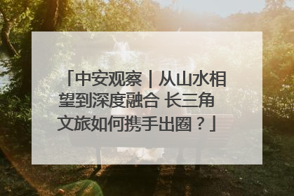 中安观察｜从山水相望到深度融合 长三角文旅如何携手出圈？