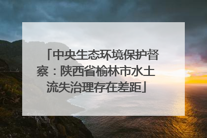 中央生态环境保护督察：陕西省榆林市水土流失治理存在差距