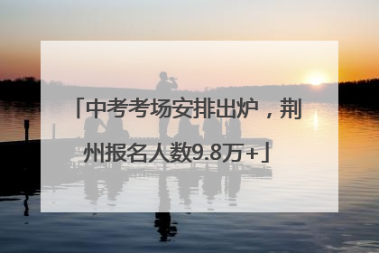 中考考场安排出炉，荆州报名人数9.8万+